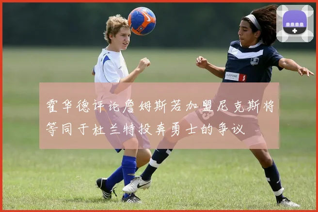 霍华德评论詹姆斯若加盟尼克斯将等同于杜兰特投奔勇士的争议