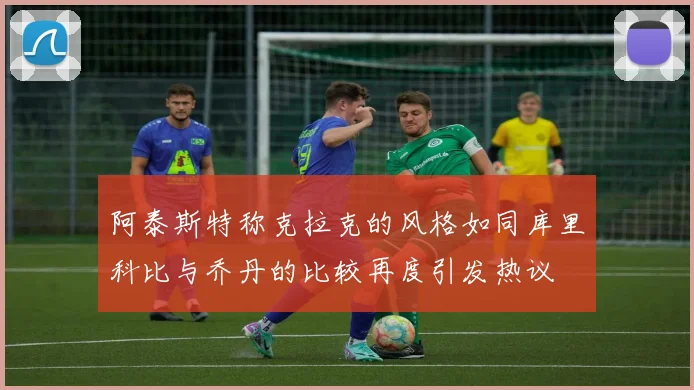 阿泰斯特称克拉克的风格如同库里科比与乔丹的比较再度引发热议